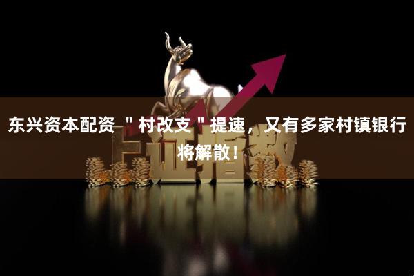 东兴资本配资 ＂村改支＂提速，又有多家村镇银行将解散！