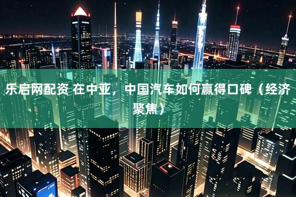 乐启网配资 在中亚，中国汽车如何赢得口碑（经济聚焦）