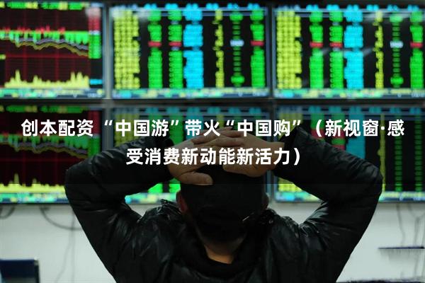 创本配资 “中国游”带火“中国购”（新视窗·感受消费新动能新活力）