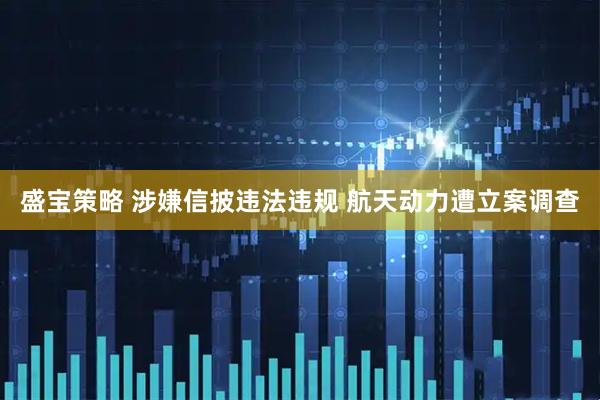 盛宝策略 涉嫌信披违法违规 航天动力遭立案调查