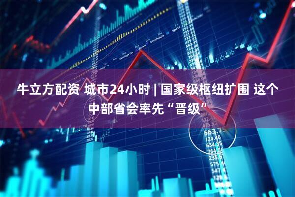 牛立方配资 城市24小时 | 国家级枢纽扩围 这个中部省会率先“晋级”