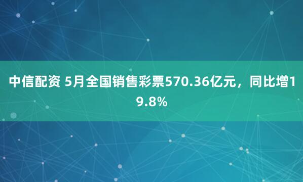 中信配资 5月全国销售彩票570.36亿元，同比增19.8%