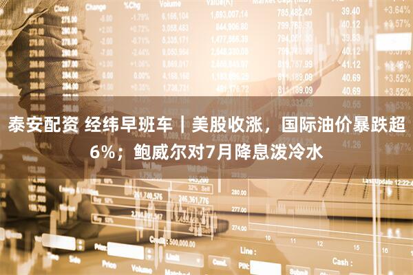 泰安配资 经纬早班车｜美股收涨，国际油价暴跌超6%；鲍威尔对7月降息泼冷水