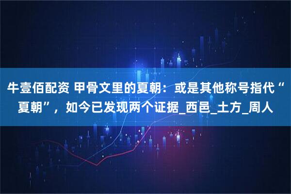 牛壹佰配资 甲骨文里的夏朝：或是其他称号指代“夏朝”，如今已发现两个证据_西邑_土方_周人
