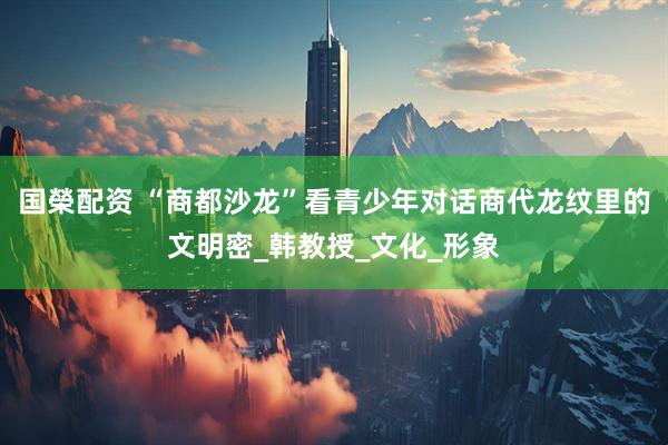 国榮配资 “商都沙龙”看青少年对话商代龙纹里的文明密_韩教授_文化_形象