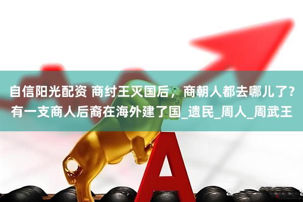 自信阳光配资 商纣王灭国后，商朝人都去哪儿了？有一支商人后裔在海外建了国_遗民_周人_周武王