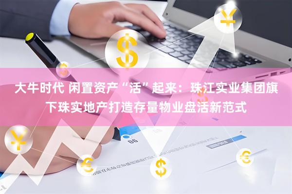 大牛时代 闲置资产“活”起来：珠江实业集团旗下珠实地产打造存量物业盘活新范式
