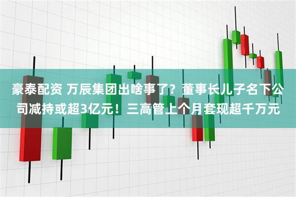 豪泰配资 万辰集团出啥事了？董事长儿子名下公司减持或超3亿元！三高管上个月套现超千万元