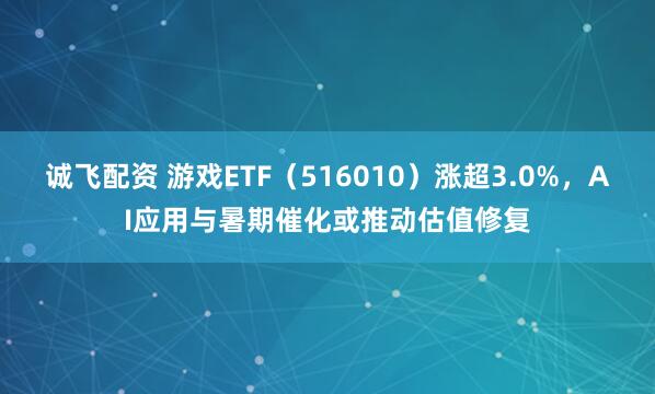 诚飞配资 游戏ETF（516010）涨超3.0%，AI应用与暑期催化或推动估值修复