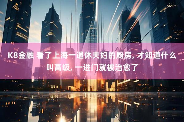 K8金融 看了上海一退休夫妇的厨房, 才知道什么叫高级, 一进门就被治愈了