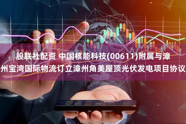 股联社配资 中国核能科技(00611)附属与漳州宝湾国际物流订立漳州角美屋顶光伏发电项目协议