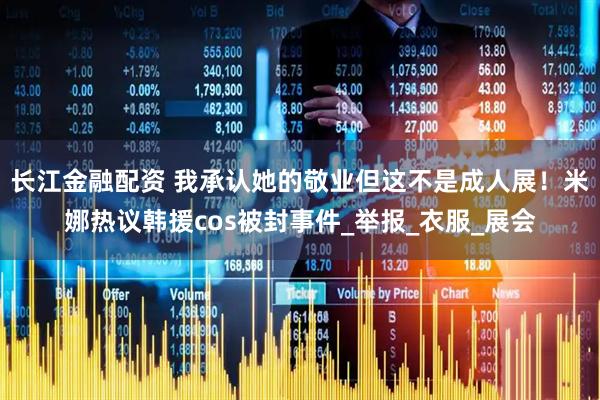 长江金融配资 我承认她的敬业但这不是成人展！米娜热议韩援cos被封事件_举报_衣服_展会