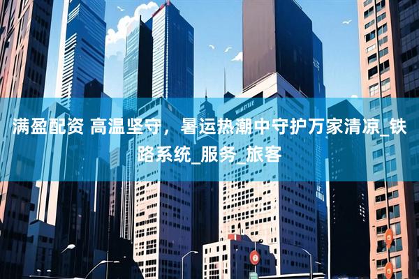 满盈配资 高温坚守，暑运热潮中守护万家清凉_铁路系统_服务_旅客