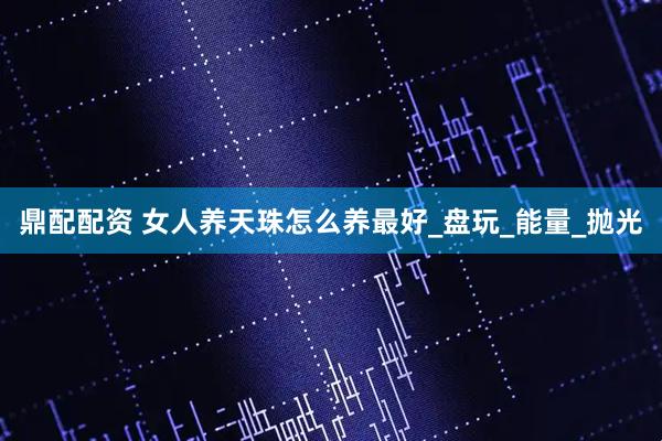 鼎配配资 女人养天珠怎么养最好_盘玩_能量_抛光