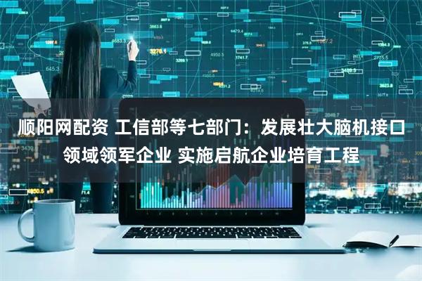 顺阳网配资 工信部等七部门：发展壮大脑机接口领域领军企业 实施启航企业培育工程