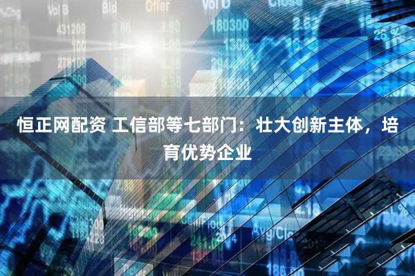 恒正网配资 工信部等七部门：壮大创新主体，培育优势企业