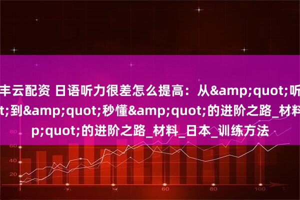 丰云配资 日语听力很差怎么提高：从&quot;听不懂&quot;到&quot;秒懂&quot;的进阶之路_材料_日本_训练方法