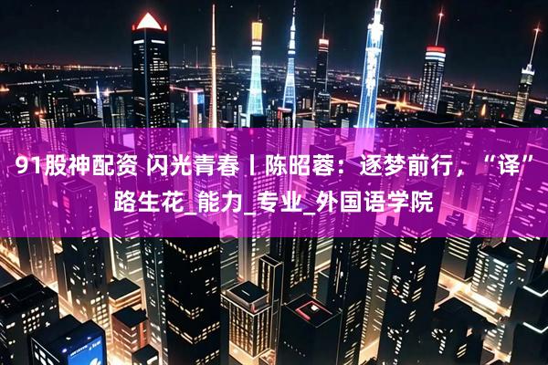 91股神配资 闪光青春丨陈昭蓉：逐梦前行，“译”路生花_能力_专业_外国语学院